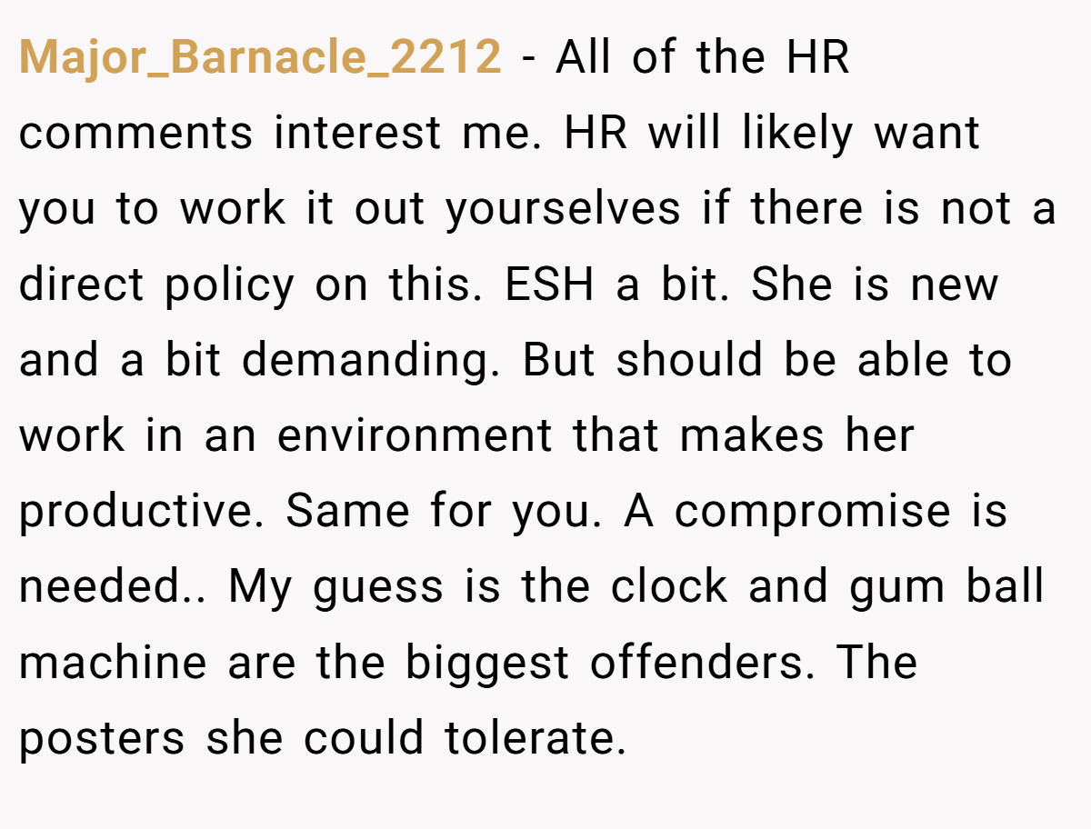 Major_Barnacle_2212 − All of the HR comments interest me. HR will likely want you to work it out yourselves if there is not a direct policy on this. ESH a bit. She is new and a bit demanding. But should be able to work in an environment that makes her productive. Same for you. A compromise is needed.. My guess is the clock and gum ball machine are the biggest offenders. The posters she could tolerate.