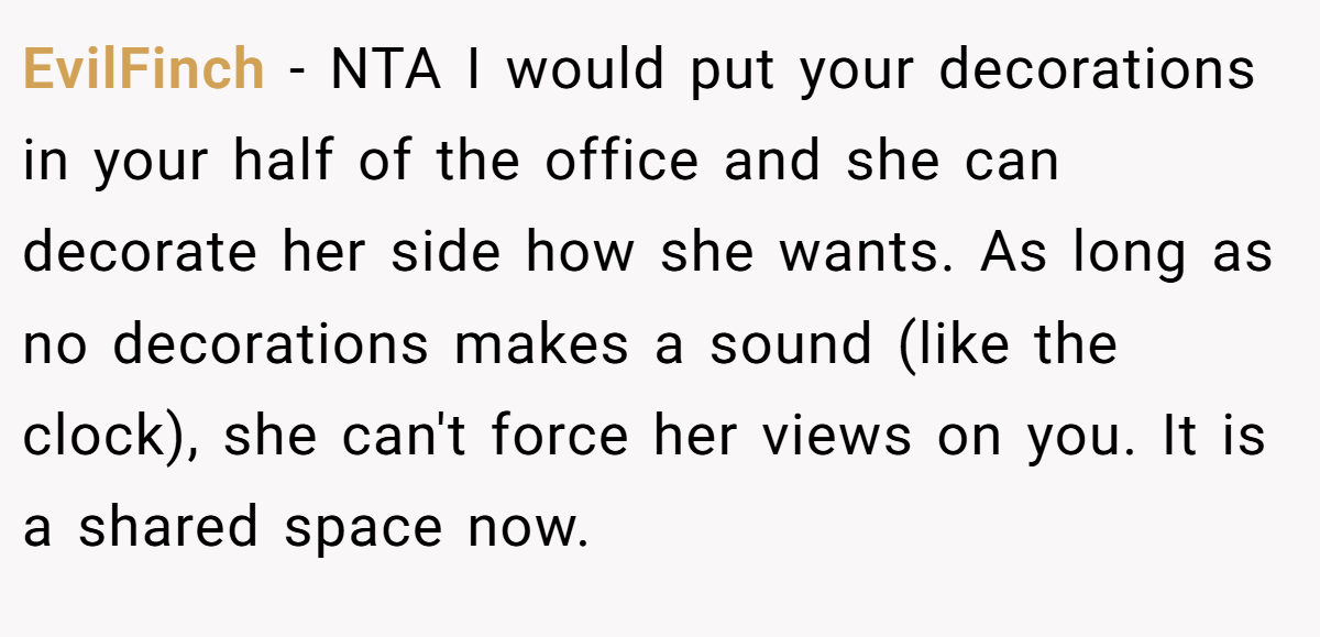 EvilFinch − NTA I would put your decorations in your half of the office and she can decorate her side how she wants. As long as no decorations makes a sound (like the clock), she can't force her views on you. It is a shared space now.