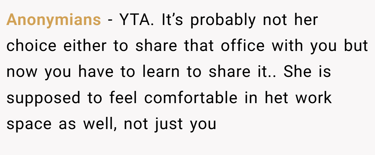 Anonymians − YTA. It’s probably not her choice either to share that office with you but now you have to learn to share it.. She is supposed to feel comfortable in het work space as well, not just you