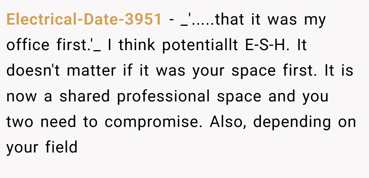 Electrical-Date-3951 − _'.....that it was my office first.'_ I think potentiallt E-S-H. It doesn't matter if it was your space first. It is now a shared professional space and you two need to compromise. Also, depending on your field