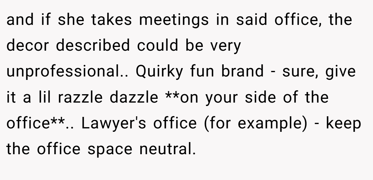 and if she takes meetings in said office, the decor described could be very unprofessional.. Quirky fun brand - sure, give it a lil razzle dazzle **on your side of the office**.. Lawyer's office (for example) - keep the office space neutral.