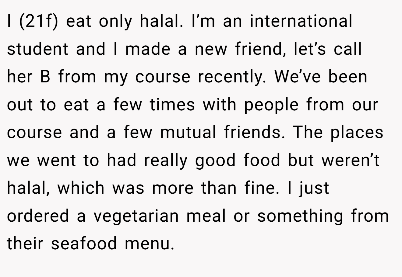 I (21f) eat only halal. I’m an international student and I made a new friend, let’s call her B from my course recently. We’ve been out to eat a few times with people from our course and a few mutual friends. The places we went to had really good food but weren’t halal, which was more than fine. I just ordered a vegetarian meal or something from their seafood menu.
