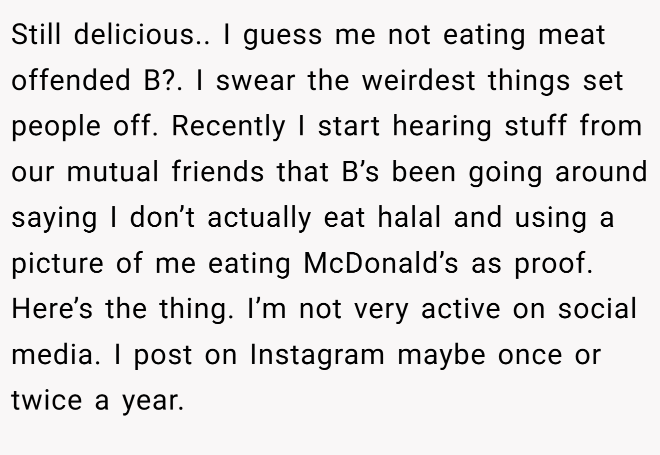 Still delicious.. I guess me not eating meat offended B?. I swear the weirdest things set people off. Recently I start hearing stuff from our mutual friends that B’s been going around saying I don’t actually eat halal and using a picture of me eating McDonald’s as proof. Here’s the thing. I’m not very active on social media. I post on Instagram maybe once or twice a year.