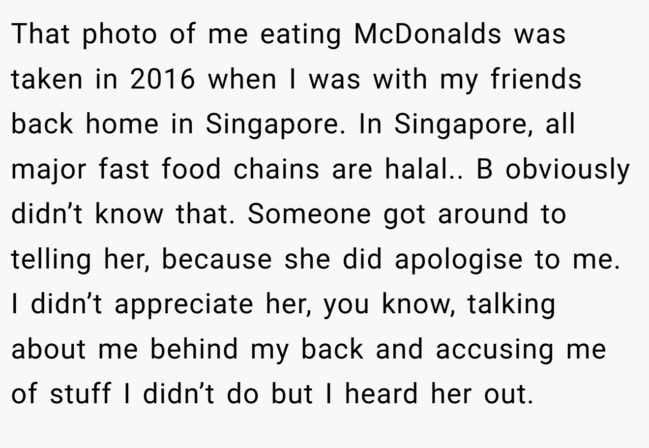 That photo of me eating McDonalds was taken in 2016 when I was with my friends back home in Singapore. In Singapore, all major fast food chains are halal.. B obviously didn’t know that. Someone got around to telling her, because she did apologise to me. I didn’t appreciate her, you know, talking about me behind my back and accusing me of stuff I didn’t do but I heard her out.