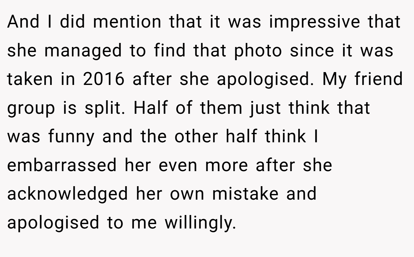 And I did mention that it was impressive that she managed to find that photo since it was taken in 2016 after she apologised. My friend group is split. Half of them just think that was funny and the other half think I embarrassed her even more after she acknowledged her own mistake and apologised to me willingly.