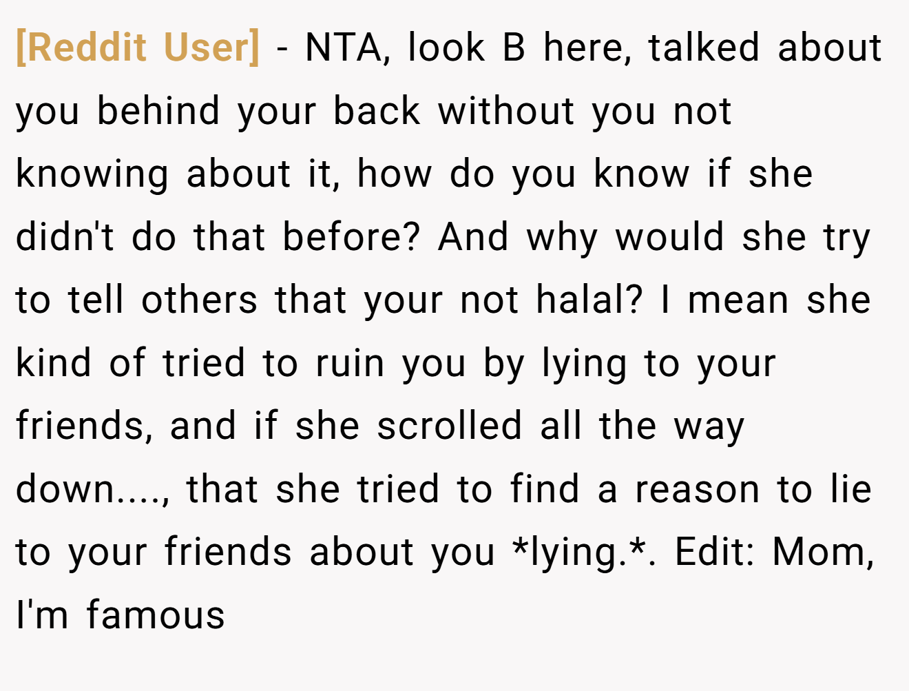 [Reddit User] − NTA, look B here, talked about you behind your back without you not knowing about it, how do you know if she didn't do that before? And why would she try to tell others that your not halal? I mean she kind of tried to ruin you by lying to your friends, and if she scrolled all the way down...., that she tried to find a reason to lie to your friends about you *lying.*. Edit: Mom, I'm famous