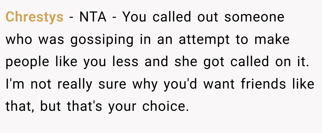 Chrestys − NTA - You called out someone who was gossiping in an attempt to make people like you less and she got called on it. I'm not really sure why you'd want friends like that, but that's your choice.
