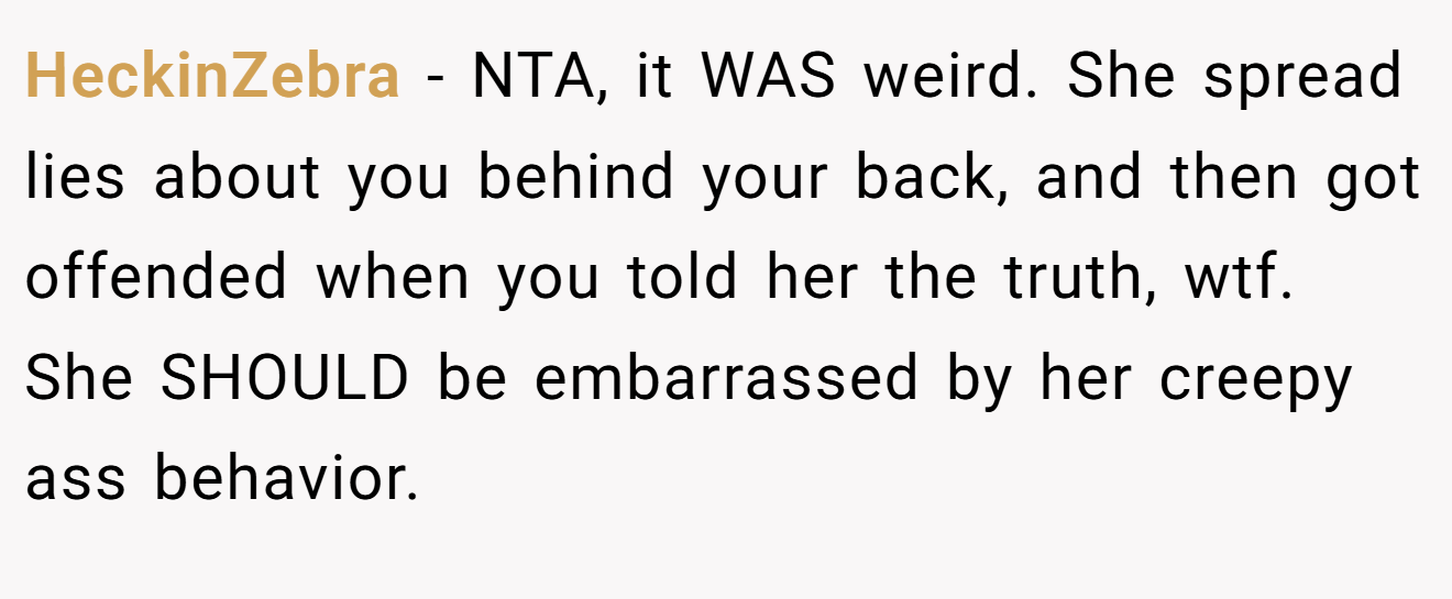 HeckinZebra − NTA, it WAS weird. She spread lies about you behind your back, and then got offended when you told her the truth, wtf. She SHOULD be embarrassed by her creepy ass behavior.