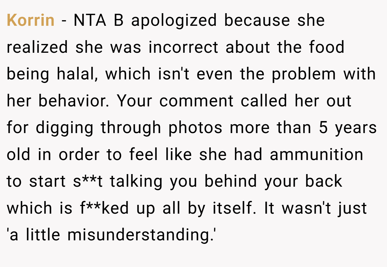Korrin − NTA B apologized because she realized she was incorrect about the food being halal, which isn't even the problem with her behavior. Your comment called her out for digging through photos more than 5 years old in order to feel like she had ammunition to start s**t talking you behind your back which is f**ked up all by itself. It wasn't just 'a little misunderstanding.'
