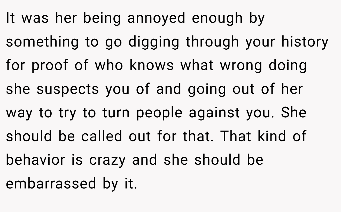 It was her being annoyed enough by something to go digging through your history for proof of who knows what wrong doing she suspects you of and going out of her way to try to turn people against you. She should be called out for that. That kind of behavior is crazy and she should be embarrassed by it.