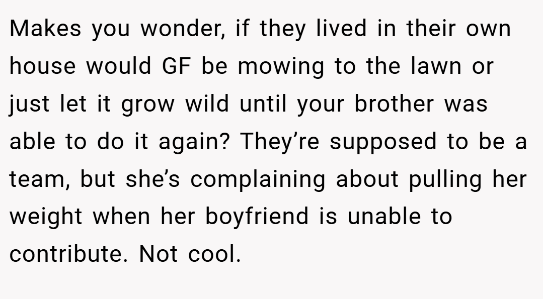 Makes you wonder, if they lived in their own house would GF be mowing to the lawn or just let it grow wild until your brother was able to do it again? They’re supposed to be a team, but she’s complaining about pulling her weight when her boyfriend is unable to contribute. Not cool.