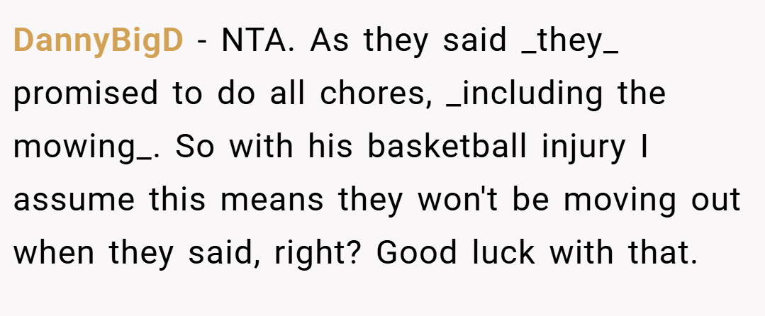 DannyBigD − NTA. As they said _they_ promised to do all chores, _including the mowing_. So with his basketball injury I assume this means they won't be moving out when they said, right? Good luck with that.
