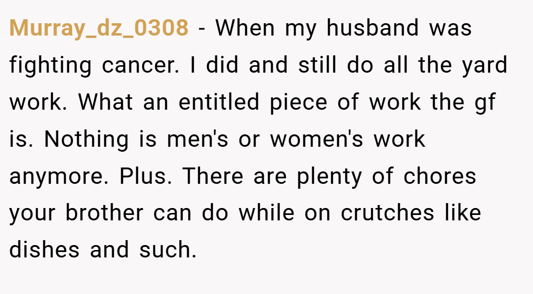 Murray_dz_0308 − When my husband was fighting cancer. I did and still do all the yard work. What an entitled piece of work the gf is. Nothing is men's or women's work anymore. Plus. There are plenty of chores your brother can do while on crutches like dishes and such.