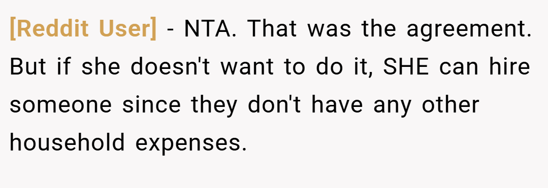 [Reddit User] − NTA. That was the agreement. But if she doesn't want to do it, SHE can hire someone since they don't have any other household expenses.