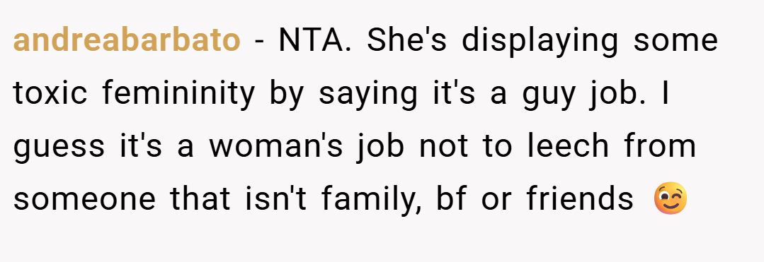 andreabarbato − NTA. She's displaying some toxic femininity by saying it's a guy job. I guess it's a woman's job not to leech from someone that isn't family, bf or friends 😉