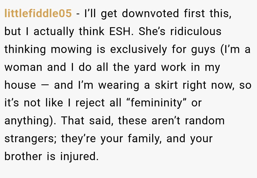 littlefiddle05 − I’ll get downvoted first this, but I actually think ESH. She’s ridiculous thinking mowing is exclusively for guys (I’m a woman and I do all the yard work in my house — and I’m wearing a skirt right now, so it’s not like I reject all “femininity” or anything). That said, these aren’t random strangers; they’re your family, and your brother is injured.