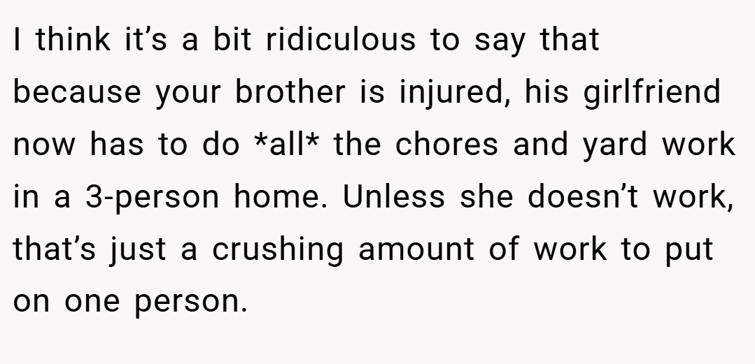 I think it’s a bit ridiculous to say that because your brother is injured, his girlfriend now has to do *all* the chores and yard work in a 3-person home. Unless she doesn’t work, that’s just a crushing amount of work to put on one person.