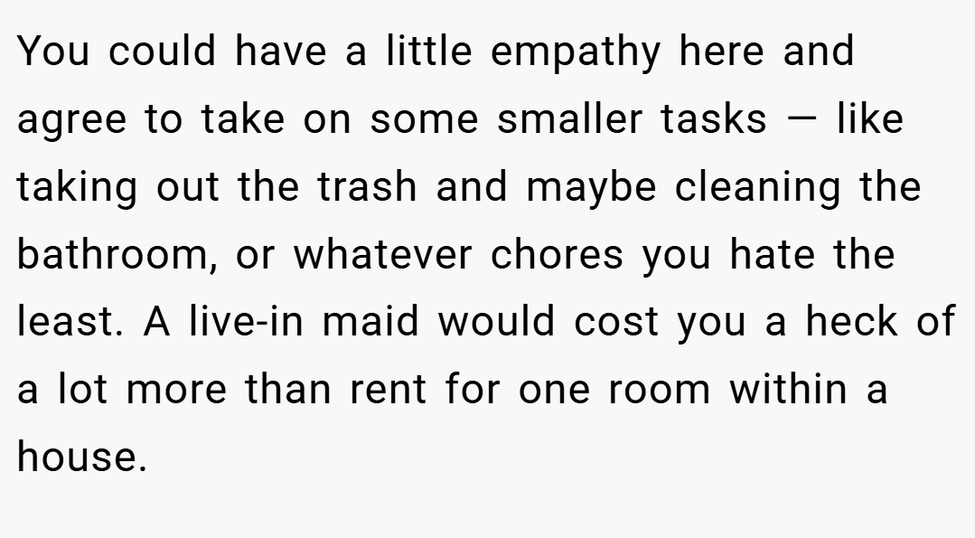 You could have a little empathy here and agree to take on some smaller tasks — like taking out the trash and maybe cleaning the bathroom, or whatever chores you hate the least. A live-in maid would cost you a heck of a lot more than rent for one room within a house.