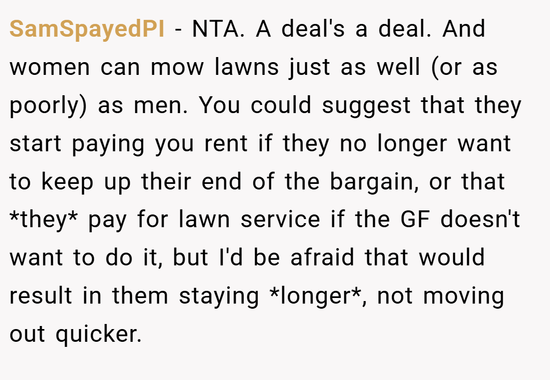 SamSpayedPI − NTA. A deal's a deal. And women can mow lawns just as well (or as poorly) as men. You could suggest that they start paying you rent if they no longer want to keep up their end of the bargain, or that *they* pay for lawn service if the GF doesn't want to do it, but I'd be afraid that would result in them staying *longer*, not moving out quicker.