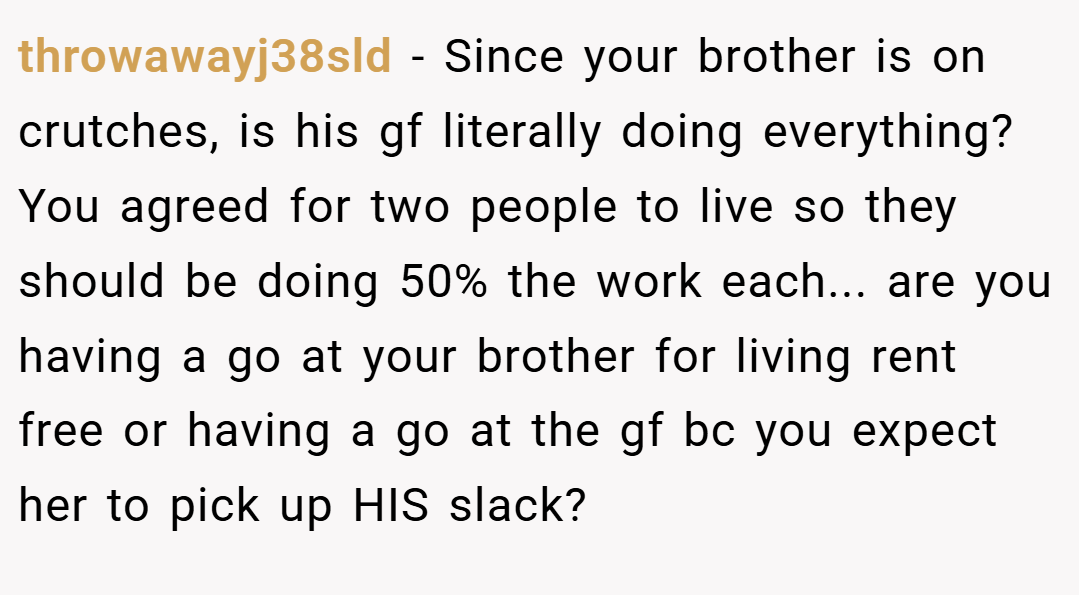 throwawayj38sld − Since your brother is on crutches, is his gf literally doing everything? You agreed for two people to live so they should be doing 50% the work each... are you having a go at your brother for living rent free or having a go at the gf bc you expect her to pick up HIS slack?