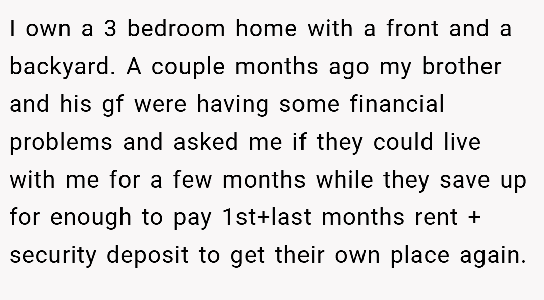 I own a 3 bedroom home with a front and a backyard. A couple months ago my brother and his gf were having some financial problems and asked me if they could live with me for a few months while they save up for enough to pay 1st+last months rent + security deposit to get their own place again.
