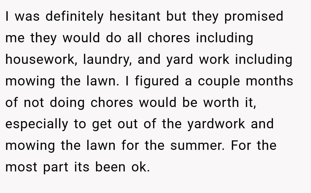 I was definitely hesitant but they promised me they would do all chores including housework, laundry, and yard work including mowing the lawn. I figured a couple months of not doing chores would be worth it, especially to get out of the yardwork and mowing the lawn for the summer. For the most part its been ok.