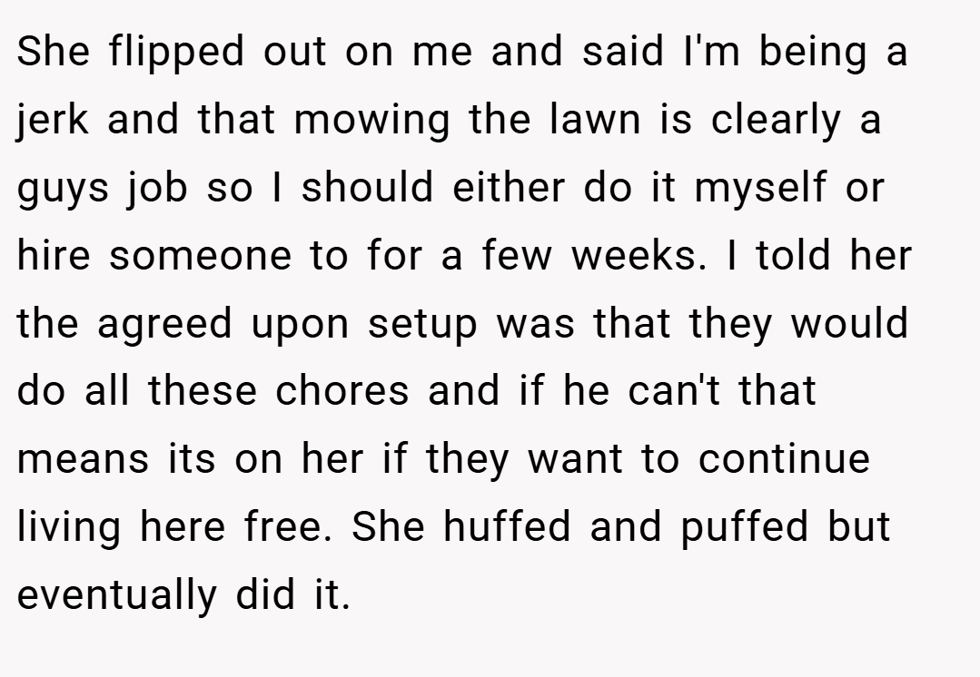 She flipped out on me and said I'm being a jerk and that mowing the lawn is clearly a guys job so I should either do it myself or hire someone to for a few weeks. I told her the agreed upon setup was that they would do all these chores and if he can't that means its on her if they want to continue living here free. She huffed and puffed but eventually did it.