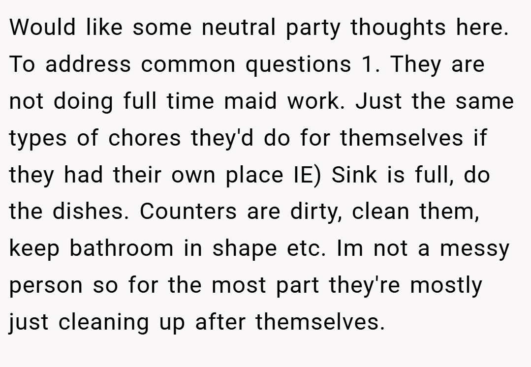 Would like some neutral party thoughts here. To address common questions 1. They are not doing full time maid work. Just the same types of chores they'd do for themselves if they had their own place IE) Sink is full, do the dishes. Counters are dirty, clean them, keep bathroom in shape etc. Im not a messy person so for the most part they're mostly just cleaning up after themselves.