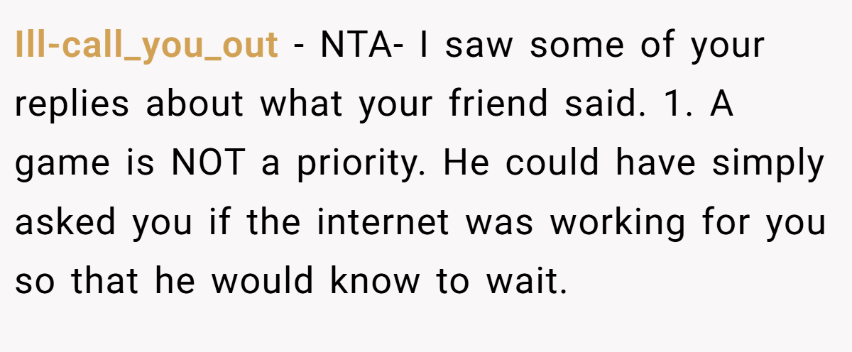 Ill-call_you_out − NTA- I saw some of your replies about what your friend said. 1. A game is NOT a priority. He could have simply asked you if the internet was working for you so that he would know to wait. 