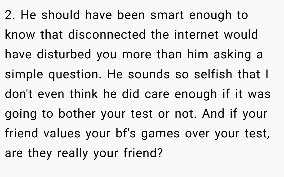 2. He should have been smart enough to know that disconnected the internet would have disturbed you more than him asking a simple question. He sounds so selfish that I don't even think he did care enough if it was going to bother your test or not. And if your friend values your bf's games over your test, are they really your friend?