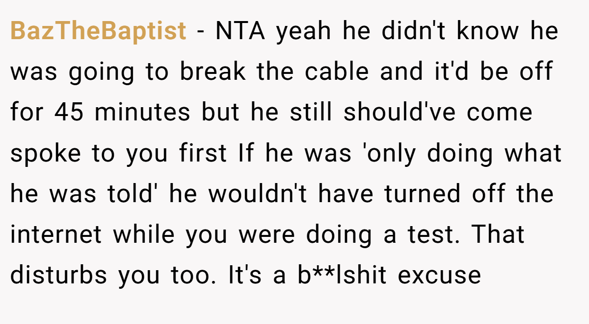 BazTheBaptist − NTA yeah he didn't know he was going to break the cable and it'd be off for 45 minutes but he still should've come spoke to you first If he was 'only doing what he was told' he wouldn't have turned off the internet while you were doing a test. That disturbs you too. It's a b**lshit excuse