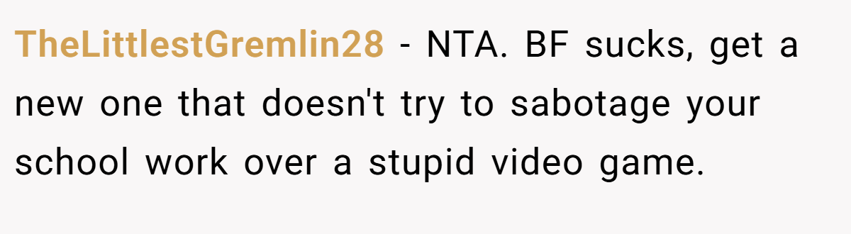 TheLittlestGremlin28 − NTA. BF sucks, get a new one that doesn't try to sabotage your school work over a stupid video game.