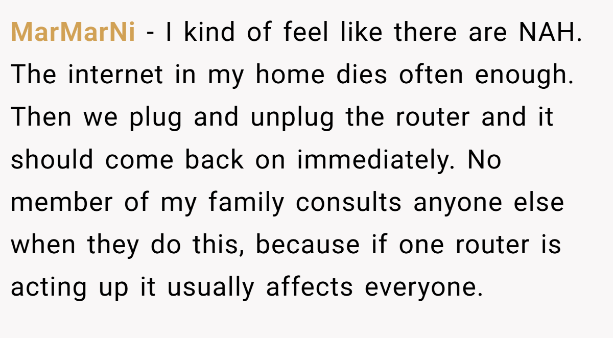 MarMarNi − I kind of feel like there are NAH. The internet in my home dies often enough. Then we plug and unplug the router and it should come back on immediately. No member of my family consults anyone else when they do this, because if one router is acting up it usually affects everyone.