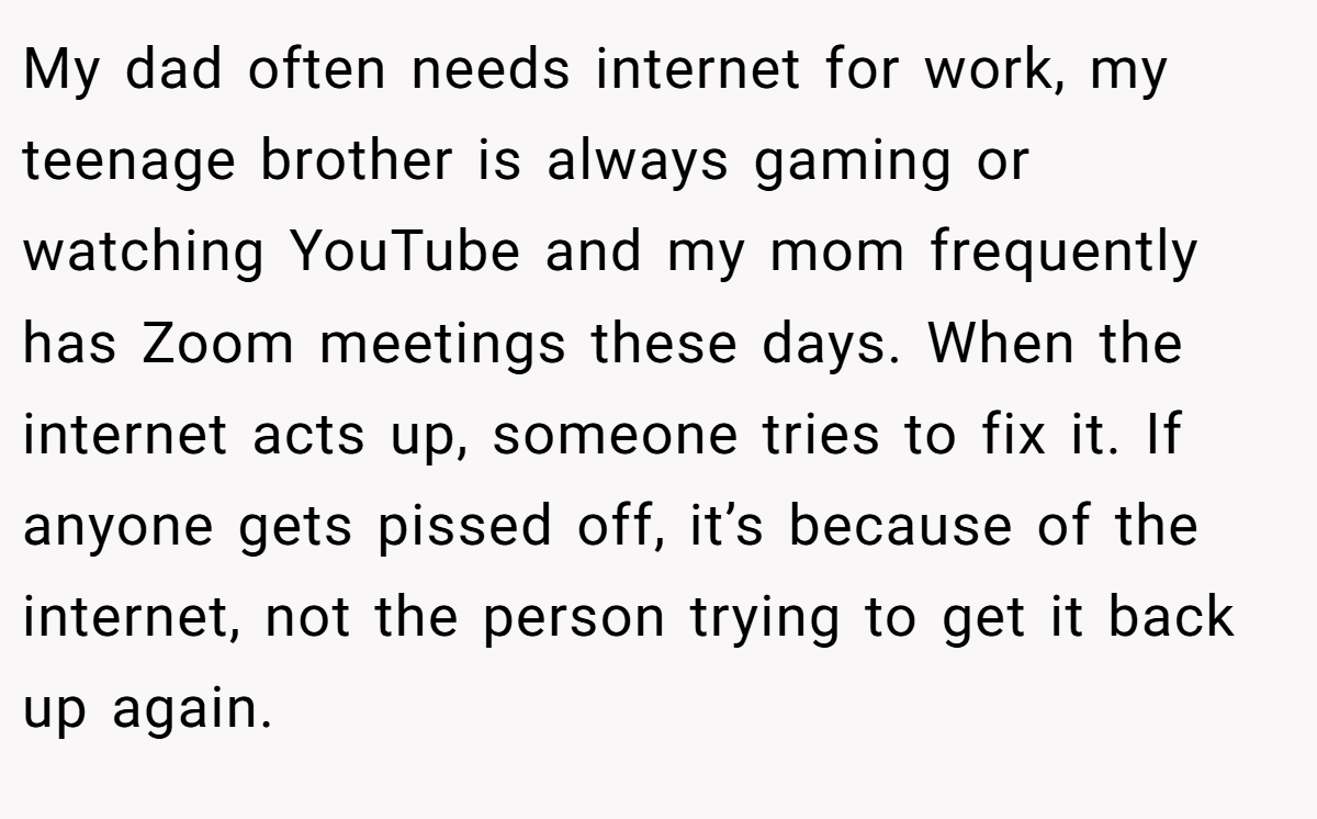 My dad often needs internet for work, my teenage brother is always gaming or watching YouTube and my mom frequently has Zoom meetings these days. When the internet acts up, someone tries to fix it. If anyone gets pissed off, it’s because of the internet, not the person trying to get it back up again.