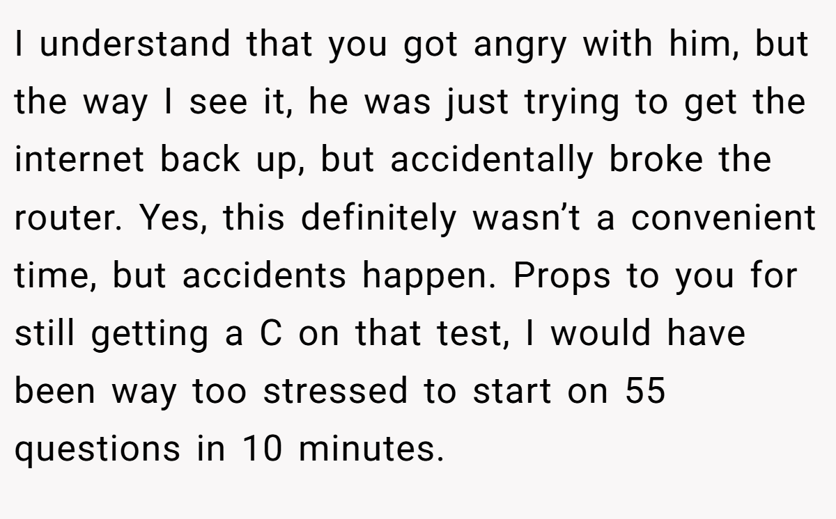 I understand that you got angry with him, but the way I see it, he was just trying to get the internet back up, but accidentally broke the router. Yes, this definitely wasn’t a convenient time, but accidents happen. Props to you for still getting a C on that test, I would have been way too stressed to start on 55 questions in 10 minutes.