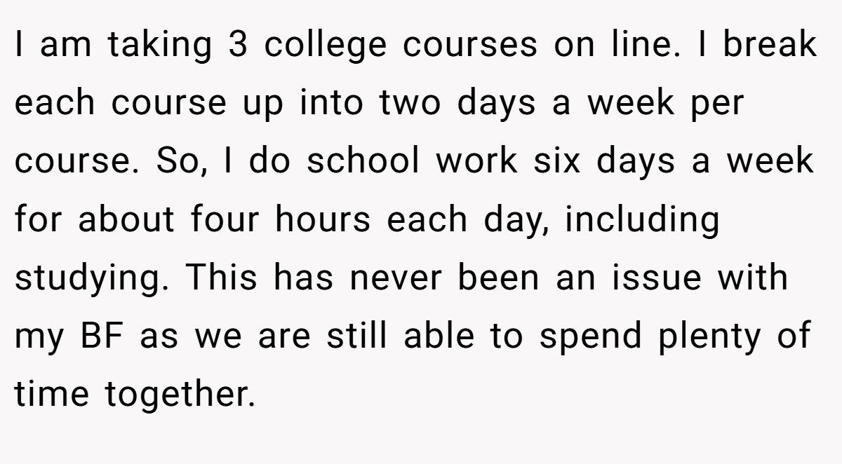 I am taking 3 college courses on line. I break each course up into two days a week per course. So, I do school work six days a week for about four hours each day, including studying. This has never been an issue with my BF as we are still able to spend plenty of time together.