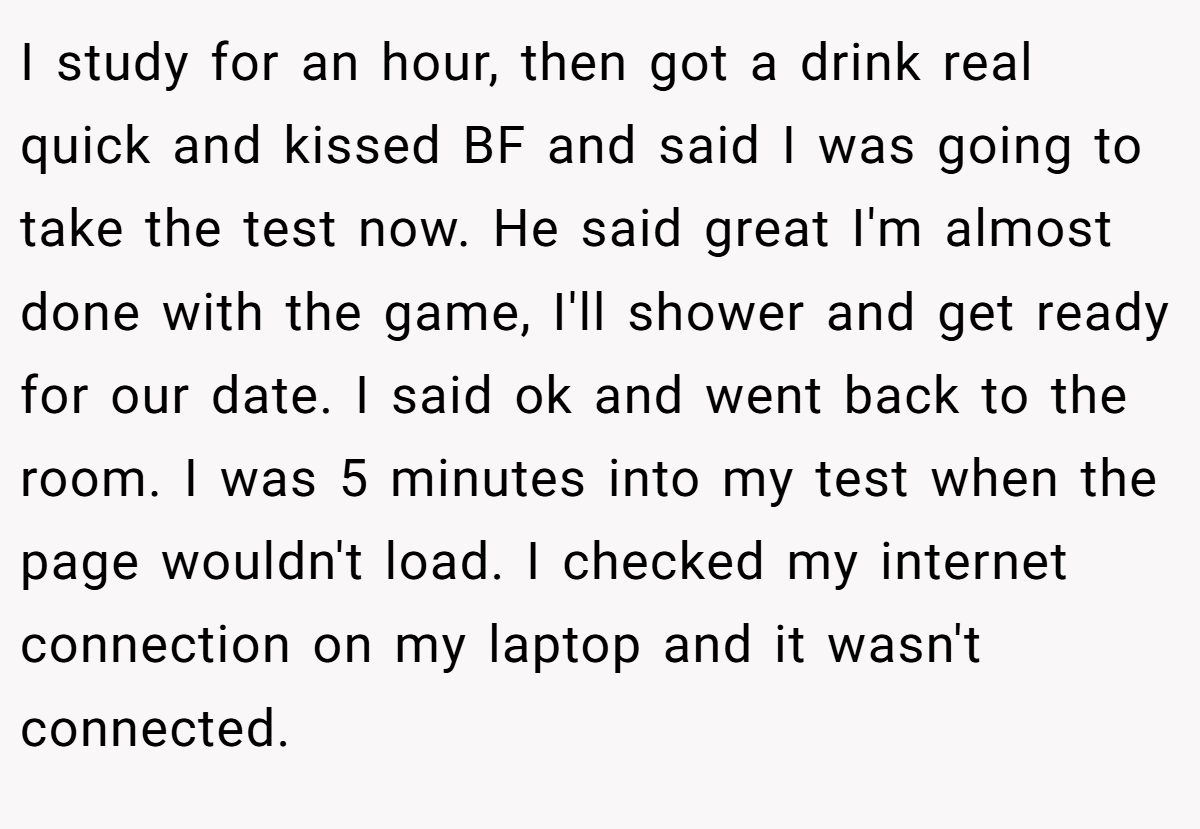 I study for an hour, then got a drink real quick and kissed BF and said I was going to take the test now. He said great I'm almost done with the game, I'll shower and get ready for our date. I said ok and went back to the room. I was 5 minutes into my test when the page wouldn't load. I checked my internet connection on my laptop and it wasn't connected.