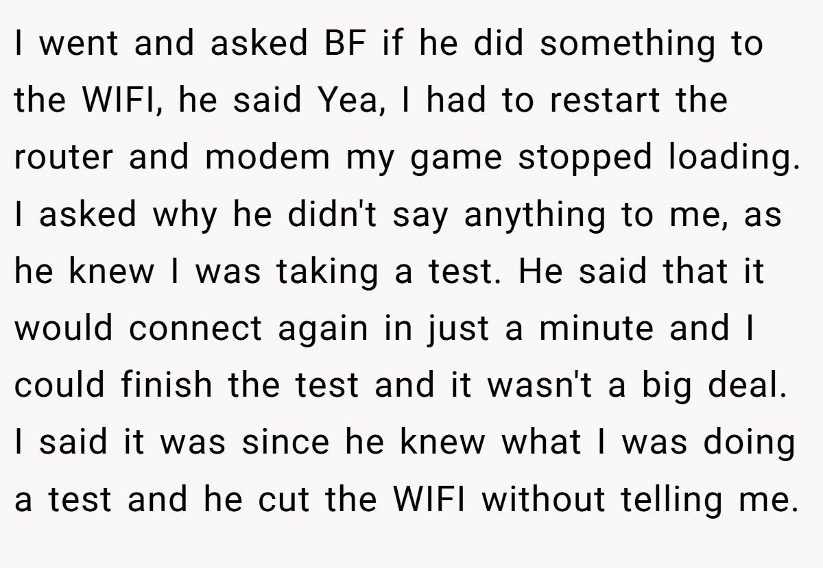 I went and asked BF if he did something to the WIFI, he said Yea, I had to restart the router and modem my game stopped loading. I asked why he didn't say anything to me, as he knew I was taking a test. He said that it would connect again in just a minute and I could finish the test and it wasn't a big deal. I said it was since he knew what I was doing a test and he cut the WIFI without telling me.