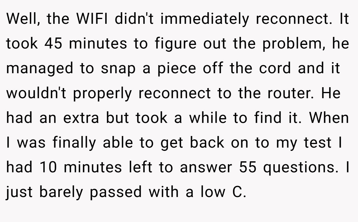 Well, the WIFI didn't immediately reconnect. It took 45 minutes to figure out the problem, he managed to snap a piece off the cord and it wouldn't properly reconnect to the router. He had an extra but took a while to find it. When I was finally able to get back on to my test I had 10 minutes left to answer 55 questions. I just barely passed with a low C.