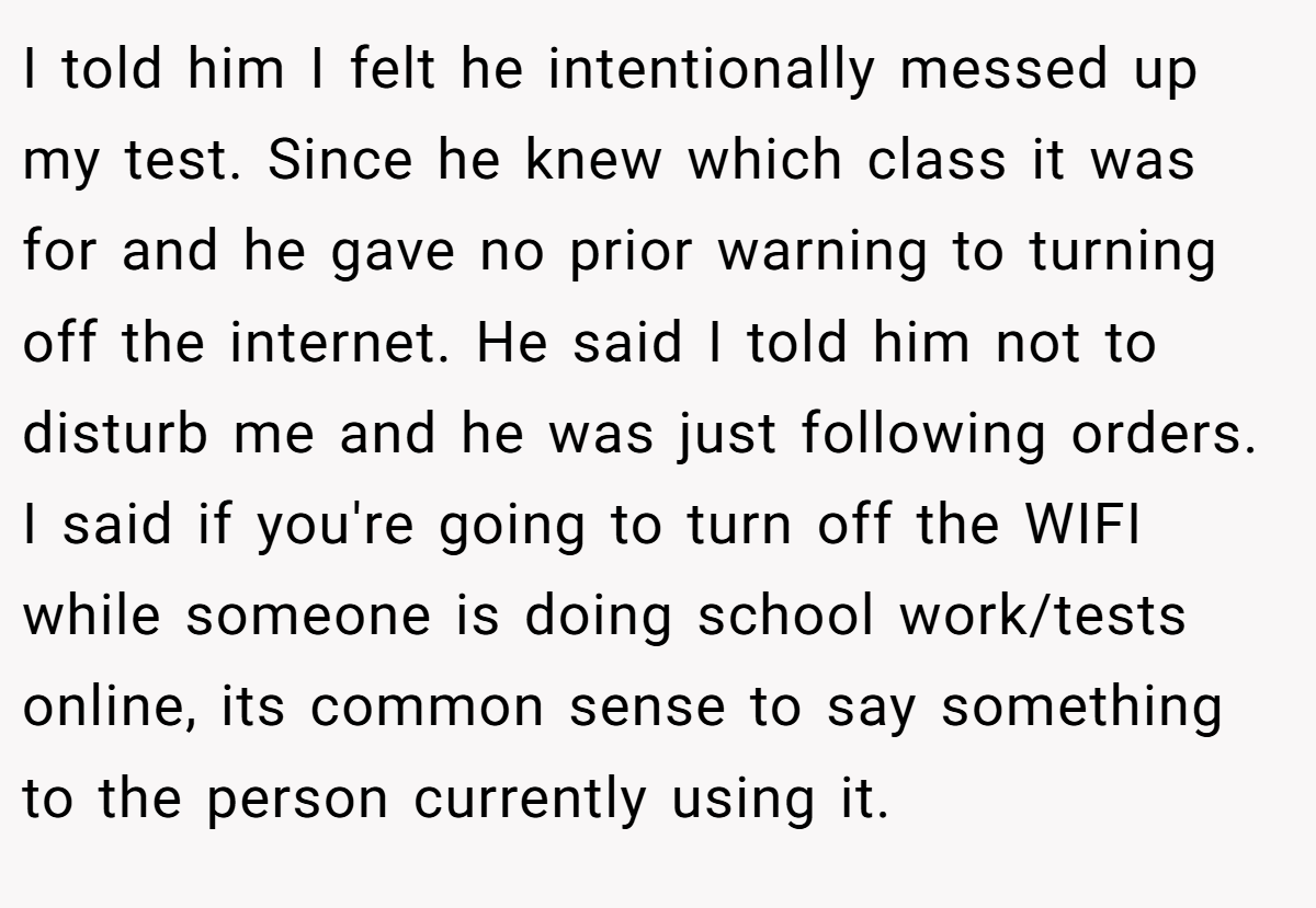 I told him I felt he intentionally messed up my test. Since he knew which class it was for and he gave no prior warning to turning off the internet. He said I told him not to disturb me and he was just following orders. I said if you're going to turn off the WIFI while someone is doing school work/tests online, its common sense to say something to the person currently using it.