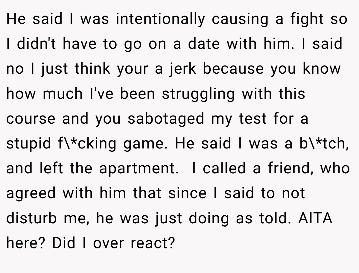 He said I was intentionally causing a fight so I didn't have to go on a date with him. I said no I just think your a jerk because you know how much I've been struggling with this course and you sabotaged my test for a stupid f\*cking game. He said I was a b\*tch, and left the apartment.  I called a friend, who agreed with him that since I said to not disturb me, he was just doing as told. AITA here? Did I over react?