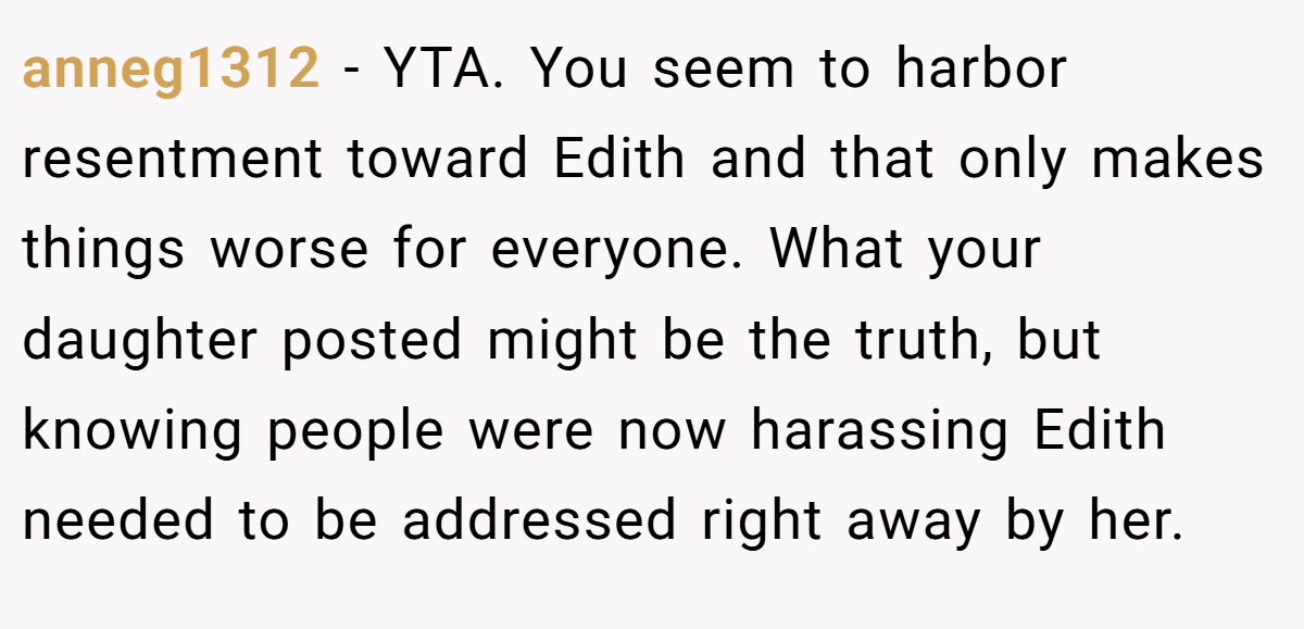 anneg1312 − YTA. You seem to harbor resentment toward Edith and that only makes things worse for everyone. What your daughter posted might be the truth, but knowing people were now harassing Edith needed to be addressed right away by her.