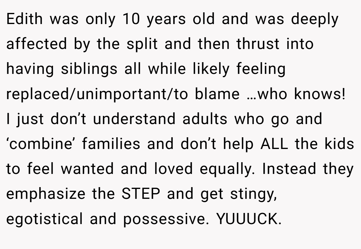 Edith was only 10 years old and was deeply affected by the split and then thrust into having siblings all while likely feeling replaced/unimportant/to blame …who knows! I just don’t understand adults who go and ‘combine’ families and don’t help ALL the kids to feel wanted and loved equally. Instead they emphasize the STEP and get stingy, egotistical and possessive. YUUUCK.