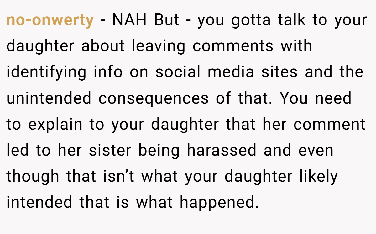 no-onwerty − NAH But - you gotta talk to your daughter about leaving comments with identifying info on social media sites and the unintended consequences of that. You need to explain to your daughter that her comment led to her sister being harassed and even though that isn’t what your daughter likely intended that is what happened.