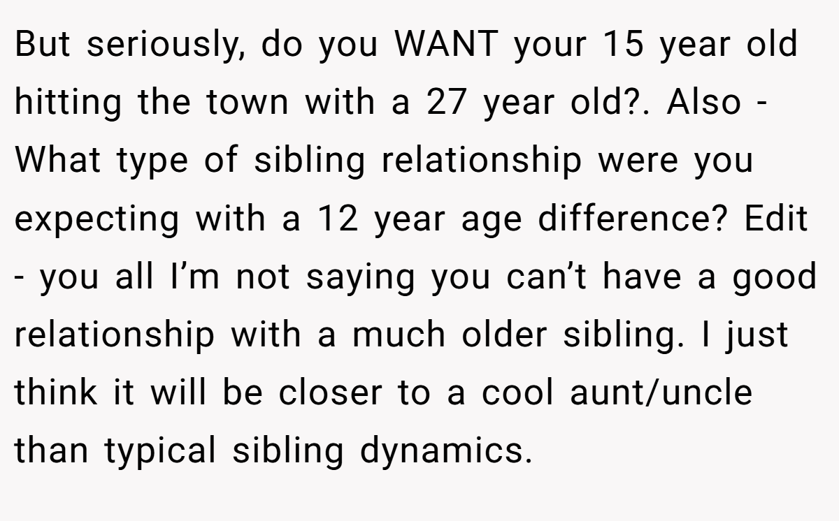 But seriously, do you WANT your 15 year old hitting the town with a 27 year old?. Also - What type of sibling relationship were you expecting with a 12 year age difference? Edit - you all I’m not saying you can’t have a good relationship with a much older sibling. I just think it will be closer to a cool aunt/uncle than typical sibling dynamics.
