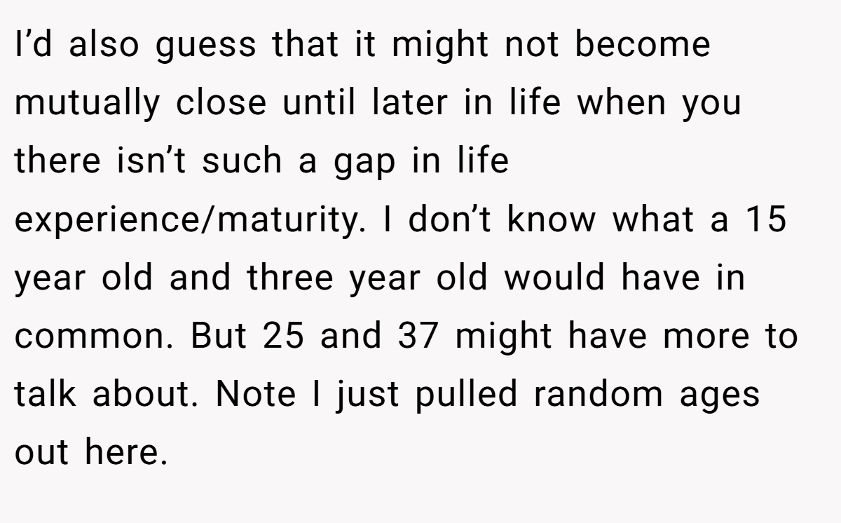 I’d also guess that it might not become mutually close until later in life when you there isn’t such a gap in life experience/maturity. I don’t know what a 15 year old and three year old would have in common. But 25 and 37 might have more to talk about. Note I just pulled random ages out here.