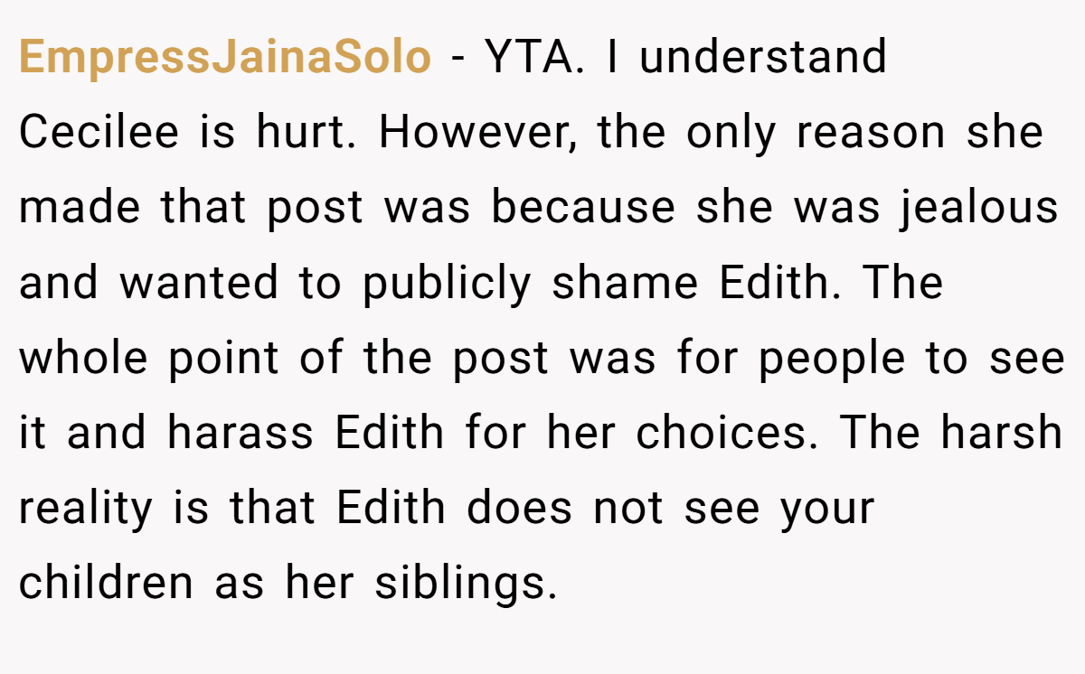 EmpressJainaSolo − YTA. I understand Cecilee is hurt. However, the only reason she made that post was because she was jealous and wanted to publicly shame Edith. The whole point of the post was for people to see it and harass Edith for her choices. The harsh reality is that Edith does not see your children as her siblings.