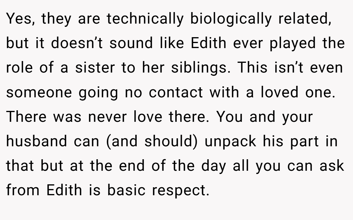 Yes, they are technically biologically related, but it doesn’t sound like Edith ever played the role of a sister to her siblings. This isn’t even someone going no contact with a loved one. There was never love there. You and your husband can (and should) unpack his part in that but at the end of the day all you can ask from Edith is basic respect.