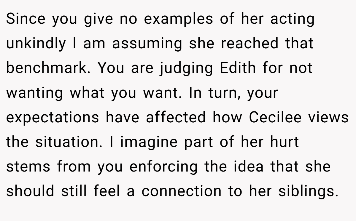 Since you give no examples of her acting unkindly I am assuming she reached that benchmark. You are judging Edith for not wanting what you want. In turn, your expectations have affected how Cecilee views the situation. I imagine part of her hurt stems from you enforcing the idea that she should still feel a connection to her siblings.