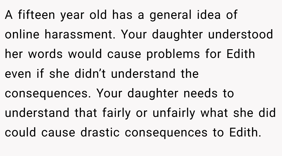 A fifteen year old has a general idea of online harassment. Your daughter understood her words would cause problems for Edith even if she didn’t understand the consequences. Your daughter needs to understand that fairly or unfairly what she did could cause drastic consequences to Edith.